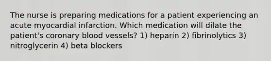 The nurse is preparing medications for a patient experiencing an acute myocardial infarction. Which medication will dilate the patient's coronary blood vessels? 1) heparin 2) fibrinolytics 3) nitroglycerin 4) beta blockers