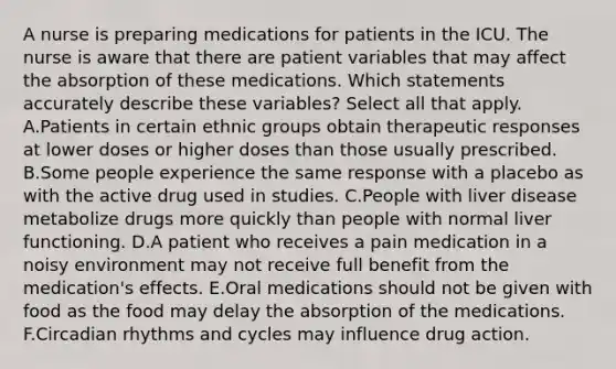 A nurse is preparing medications for patients in the ICU. The nurse is aware that there are patient variables that may affect the absorption of these medications. Which statements accurately describe these variables? Select all that apply. A.Patients in certain ethnic groups obtain therapeutic responses at lower doses or higher doses than those usually prescribed. B.Some people experience the same response with a placebo as with the active drug used in studies. C.People with liver disease metabolize drugs more quickly than people with normal liver functioning. D.A patient who receives a pain medication in a noisy environment may not receive full benefit from the medication's effects. E.Oral medications should not be given with food as the food may delay the absorption of the medications. F.Circadian rhythms and cycles may influence drug action.