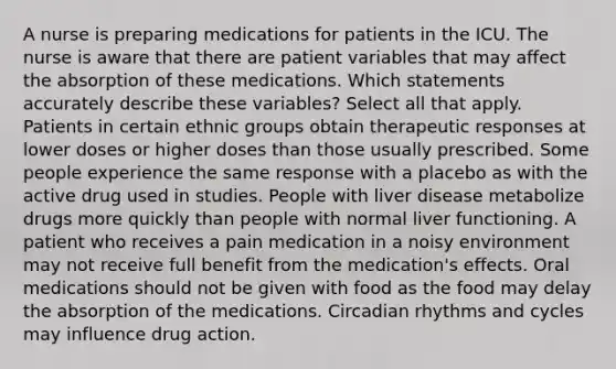 A nurse is preparing medications for patients in the ICU. The nurse is aware that there are patient variables that may affect the absorption of these medications. Which statements accurately describe these variables? Select all that apply. Patients in certain ethnic groups obtain therapeutic responses at lower doses or higher doses than those usually prescribed. Some people experience the same response with a placebo as with the active drug used in studies. People with liver disease metabolize drugs more quickly than people with normal liver functioning. A patient who receives a pain medication in a noisy environment may not receive full benefit from the medication's effects. Oral medications should not be given with food as the food may delay the absorption of the medications. Circadian rhythms and cycles may influence drug action.