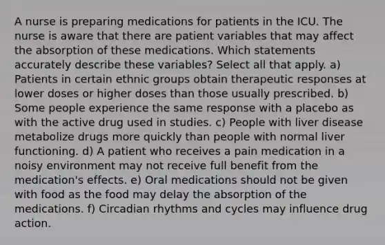 A nurse is preparing medications for patients in the ICU. The nurse is aware that there are patient variables that may affect the absorption of these medications. Which statements accurately describe these variables? Select all that apply. a) Patients in certain ethnic groups obtain therapeutic responses at lower doses or higher doses than those usually prescribed. b) Some people experience the same response with a placebo as with the active drug used in studies. c) People with liver disease metabolize drugs more quickly than people with normal liver functioning. d) A patient who receives a pain medication in a noisy environment may not receive full benefit from the medication's effects. e) Oral medications should not be given with food as the food may delay the absorption of the medications. f) Circadian rhythms and cycles may influence drug action.