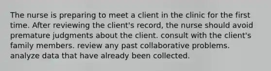 The nurse is preparing to meet a client in the clinic for the first time. After reviewing the client's record, the nurse should avoid premature judgments about the client. consult with the client's family members. review any past collaborative problems. analyze data that have already been collected.