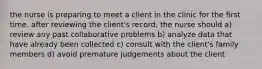 the nurse is preparing to meet a client in the clinic for the first time. after reviewing the client's record, the nurse should a) review any past collaborative problems b) analyze data that have already been collected c) consult with the client's family members d) avoid premature judgements about the client