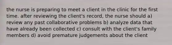 the nurse is preparing to meet a client in the clinic for the first time. after reviewing the client's record, the nurse should a) review any past collaborative problems b) analyze data that have already been collected c) consult with the client's family members d) avoid premature judgements about the client