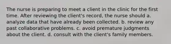 The nurse is preparing to meet a client in the clinic for the first time. After reviewing the client's record, the nurse should a. analyze data that have already been collected. b. review any past collaborative problems. c. avoid premature judgments about the client. d. consult with the client's family members.