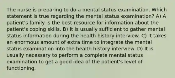 The nurse is preparing to do a mental status examination. Which statement is true regarding the mental status examination? A) A patient's family is the best resource for information about the patient's coping skills. B) It is usually sufficient to gather mental status information during the health history interview. C) It takes an enormous amount of extra time to integrate the mental status examination into the health history interview. D) It is usually necessary to perform a complete mental status examination to get a good idea of the patient's level of functioning.