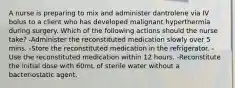 A nurse is preparing to mix and administer dantrolene via IV bolus to a client who has developed malignant hyperthermia during surgery. Which of the following actions should the nurse take? -Administer the reconstituted medication slowly over 5 mins. -Store the reconstituted medication in the refrigerator. -Use the reconstituted medication within 12 hours. -Reconstitute the initial dose with 60mL of sterile water without a bacteriostatic agent.