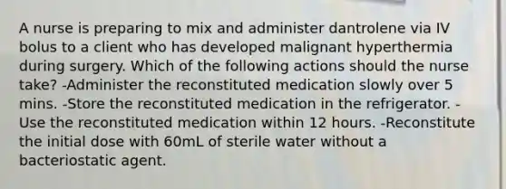 A nurse is preparing to mix and administer dantrolene via IV bolus to a client who has developed malignant hyperthermia during surgery. Which of the following actions should the nurse take? -Administer the reconstituted medication slowly over 5 mins. -Store the reconstituted medication in the refrigerator. -Use the reconstituted medication within 12 hours. -Reconstitute the initial dose with 60mL of sterile water without a bacteriostatic agent.