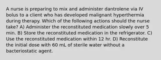 A nurse is preparing to mix and administer dantrolene via IV bolus to a client who has developed malignant hyperthermia during therapy. Which of the following actions should the nurse take? A) Administer the reconstituted medication slowly over 5 min. B) Store the reconstituted medication in the refrigerator. C) Use the reconstituted medication within 12 hr. D) Reconstitute the initial dose with 60 mL of sterile water without a bacteriostatic agent.