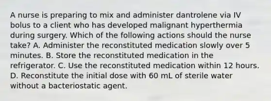 A nurse is preparing to mix and administer dantrolene via IV bolus to a client who has developed malignant hyperthermia during surgery. Which of the following actions should the nurse take? A. Administer the reconstituted medication slowly over 5 minutes. B. Store the reconstituted medication in the refrigerator. C. Use the reconstituted medication within 12 hours. D. Reconstitute the initial dose with 60 mL of sterile water without a bacteriostatic agent.