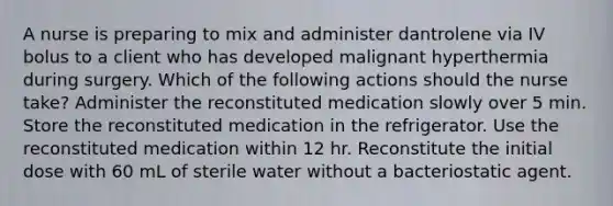 A nurse is preparing to mix and administer dantrolene via IV bolus to a client who has developed malignant hyperthermia during surgery. Which of the following actions should the nurse take? Administer the reconstituted medication slowly over 5 min. Store the reconstituted medication in the refrigerator. Use the reconstituted medication within 12 hr. Reconstitute the initial dose with 60 mL of sterile water without a bacteriostatic agent.