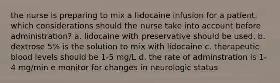 the nurse is preparing to mix a lidocaine infusion for a patient. which considerations should the nurse take into account before administration? a. lidocaine with preservative should be used. b. dextrose 5% is the solution to mix with lidocaine c. therapeutic blood levels should be 1-5 mg/L d. the rate of adminstration is 1-4 mg/min e monitor for changes in neurologic status