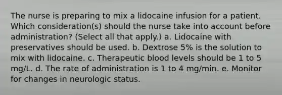 The nurse is preparing to mix a lidocaine infusion for a patient. Which consideration(s) should the nurse take into account before administration? (Select all that apply.) a. Lidocaine with preservatives should be used. b. Dextrose 5% is the solution to mix with lidocaine. c. Therapeutic blood levels should be 1 to 5 mg/L. d. The rate of administration is 1 to 4 mg/min. e. Monitor for changes in neurologic status.