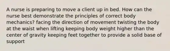 A nurse is preparing to move a client up in bed. How can the nurse best demonstrate the principles of correct body mechanics? facing the direction of movement twisting the body at the waist when lifting keeping body weight higher than the center of gravity keeping feet together to provide a solid base of support