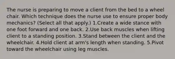 The nurse is preparing to move a client from the bed to a wheel chair. Which technique does the nurse use to ensure proper body mechanics? (Select all that apply.) 1.Create a wide stance with one foot forward and one back. 2.Use back muscles when lifting client to a standing position. 3.Stand between the client and the wheelchair. 4.Hold client at arm's length when standing. 5.Pivot toward the wheelchair using leg muscles.