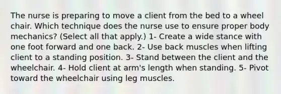 The nurse is preparing to move a client from the bed to a wheel chair. Which technique does the nurse use to ensure proper body mechanics? (Select all that apply.) 1- Create a wide stance with one foot forward and one back. 2- Use back muscles when lifting client to a standing position. 3- Stand between the client and the wheelchair. 4- Hold client at arm's length when standing. 5- Pivot toward the wheelchair using leg muscles.