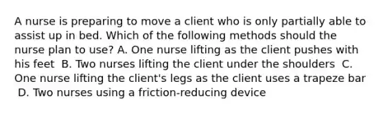 A nurse is preparing to move a client who is only partially able to assist up in bed. Which of the following methods should the nurse plan to use?​ A. One nurse lifting as the client pushes with his feet ​ B. Two nurses lifting the client under the shoulders ​ C. One nurse lifting the client's legs as the client uses a trapeze bar ​ D. Two nurses using a friction-reducing device ​