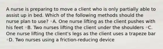 A nurse is preparing to move a client who is only partially able to assist up in bed. Which of the following methods should the nurse plan to use? ◦A. One nurse lifting as the client pushes with his feet ◦B. Two nurses lifting the client under the shoulders ◦C. One nurse lifting the client's legs as the client uses a trapeze bar ◦D. Two nurses using a friction-reducing device