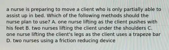 a nurse is preparing to move a client who is only partially able to assist up in bed. Which of the following methods should the nurse plan to use? A. one nurse lifting as the client pushes with his feet B. two nurses lifting the client under the shoulders C. one nurse lifting the client's legs as the client uses a trapeze bar D. two nurses using a friction reducing device