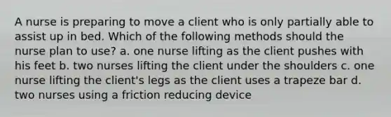 A nurse is preparing to move a client who is only partially able to assist up in bed. Which of the following methods should the nurse plan to use? a. one nurse lifting as the client pushes with his feet b. two nurses lifting the client under the shoulders c. one nurse lifting the client's legs as the client uses a trapeze bar d. two nurses using a friction reducing device