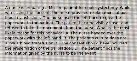 A nurse is preparing a Muslim patient for cholecystectomy. While witnessing the consent, the nurse provided explanations about blood transfusions. The nurse used the left hand to give the paperwork to the patient. The patient became visibly upset and refused to take the documents from the nurse. What is the most likely reason for this behavior? A. The nurse handed over the paperwork with the left hand. B. The patient's culture does not allow a blood transfusion. C. The consent should have included the preservation of the gallbladder. D. The patient finds the information given by the nurse to be irrelevant