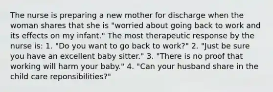 The nurse is preparing a new mother for discharge when the woman shares that she is "worried about going back to work and its effects on my infant." The most therapeutic response by the nurse is: 1. "Do you want to go back to work?" 2. "Just be sure you have an excellent baby sitter." 3. "There is no proof that working will harm your baby." 4. "Can your husband share in the child care reponsibilities?"