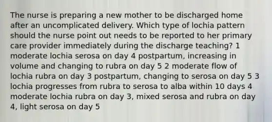 The nurse is preparing a new mother to be discharged home after an uncomplicated delivery. Which type of lochia pattern should the nurse point out needs to be reported to her primary care provider immediately during the discharge teaching? 1 moderate lochia serosa on day 4 postpartum, increasing in volume and changing to rubra on day 5 2 moderate flow of lochia rubra on day 3 postpartum, changing to serosa on day 5 3 lochia progresses from rubra to serosa to alba within 10 days 4 moderate lochia rubra on day 3, mixed serosa and rubra on day 4, light serosa on day 5