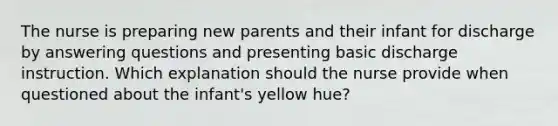 The nurse is preparing new parents and their infant for discharge by answering questions and presenting basic discharge instruction. Which explanation should the nurse provide when questioned about the infant's yellow hue?