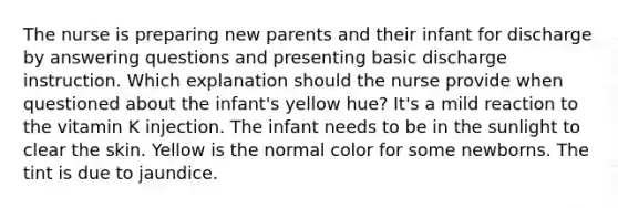 The nurse is preparing new parents and their infant for discharge by answering questions and presenting basic discharge instruction. Which explanation should the nurse provide when questioned about the infant's yellow hue? It's a mild reaction to the vitamin K injection. The infant needs to be in the sunlight to clear the skin. Yellow is the normal color for some newborns. The tint is due to jaundice.