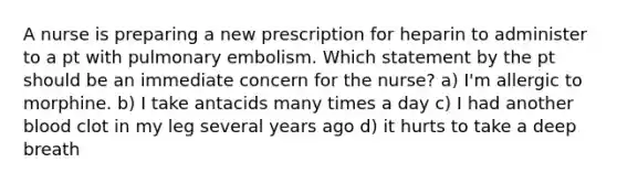 A nurse is preparing a new prescription for heparin to administer to a pt with pulmonary embolism. Which statement by the pt should be an immediate concern for the nurse? a) I'm allergic to morphine. b) I take antacids many times a day c) I had another blood clot in my leg several years ago d) it hurts to take a deep breath