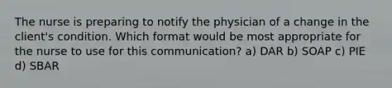 The nurse is preparing to notify the physician of a change in the client's condition. Which format would be most appropriate for the nurse to use for this communication? a) DAR b) SOAP c) PIE d) SBAR