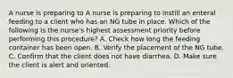 A nurse is preparing to A nurse is preparing to instill an enteral feeding to a client who has an NG tube in place. Which of the following is the nurse's highest assessment priority before performing this procedure? A. Check how long the feeding container has been open. B. Verify the placement of the NG tube. C. Confirm that the client does not have diarrhea. D. Make sure the client is alert and oriented.