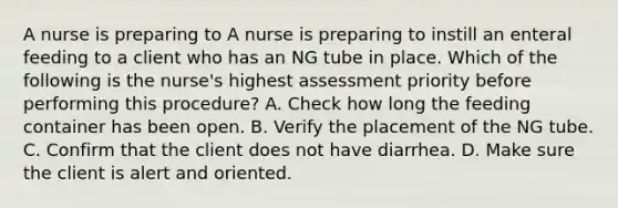 A nurse is preparing to A nurse is preparing to instill an enteral feeding to a client who has an NG tube in place. Which of the following is the nurse's highest assessment priority before performing this procedure? A. Check how long the feeding container has been open. B. Verify the placement of the NG tube. C. Confirm that the client does not have diarrhea. D. Make sure the client is alert and oriented.