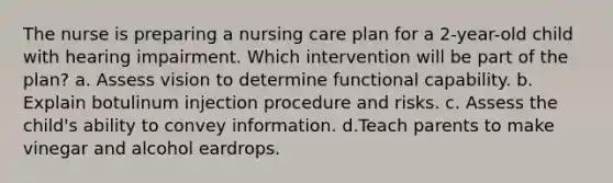 The nurse is preparing a nursing care plan for a 2-year-old child with hearing impairment. Which intervention will be part of the plan? a. Assess vision to determine functional capability. b. Explain botulinum injection procedure and risks. c. Assess the child's ability to convey information. d.Teach parents to make vinegar and alcohol eardrops.