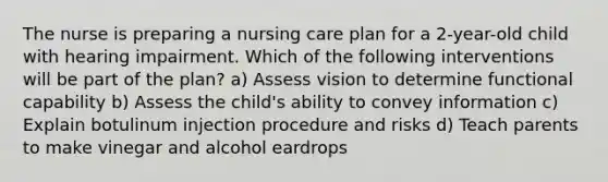 The nurse is preparing a nursing care plan for a 2-year-old child with hearing impairment. Which of the following interventions will be part of the plan? a) Assess vision to determine functional capability b) Assess the child's ability to convey information c) Explain botulinum injection procedure and risks d) Teach parents to make vinegar and alcohol eardrops