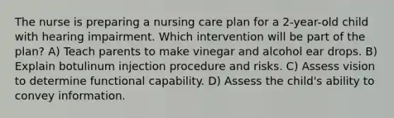 The nurse is preparing a nursing care plan for a 2-year-old child with hearing impairment. Which intervention will be part of the plan? A) Teach parents to make vinegar and alcohol ear drops. B) Explain botulinum injection procedure and risks. C) Assess vision to determine functional capability. D) Assess the child's ability to convey information.