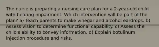 The nurse is preparing a nursing care plan for a 2-year-old child with hearing impairment. Which intervention will be part of the plan? a) Teach parents to make vinegar and alcohol eardrops. b) Assess vision to determine functional capability. c) Assess the child's ability to convey information. d) Explain botulinum injection procedure and risks.