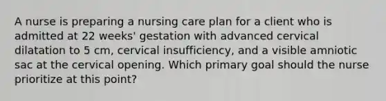 A nurse is preparing a nursing care plan for a client who is admitted at 22 weeks' gestation with advanced cervical dilatation to 5 cm, cervical insufficiency, and a visible amniotic sac at the cervical opening. Which primary goal should the nurse prioritize at this point?