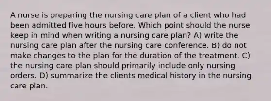 A nurse is preparing the nursing care plan of a client who had been admitted five hours before. Which point should the nurse keep in mind when writing a nursing care plan? A) write the nursing care plan after the nursing care conference. B) do not make changes to the plan for the duration of the treatment. C) the nursing care plan should primarily include only nursing orders. D) summarize the clients medical history in the nursing care plan.