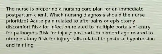 The nurse is preparing a nursing care plan for an immediate postpartum client. Which nursing diagnosis should the nurse prioritize? Acute pain related to afterpains or episiotomy discomfort Risk for infection related to multiple portals of entry for pathogens Risk for injury: postpartum hemorrhage related to uterine atony Risk for injury: falls related to postural hypotension and fainting