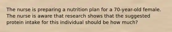 The nurse is preparing a nutrition plan for a 70-year-old female. The nurse is aware that research shows that the suggested protein intake for this individual should be how much?