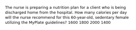 The nurse is preparing a nutrition plan for a client who is being discharged home from the hospital. How many calories per day will the nurse recommend for this 60-year-old, sedentary female utilizing the MyPlate guidelines? 1600 1800 2000 1400