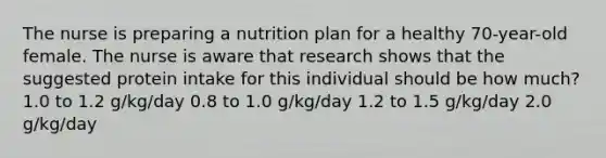 The nurse is preparing a nutrition plan for a healthy 70-year-old female. The nurse is aware that research shows that the suggested protein intake for this individual should be how much? 1.0 to 1.2 g/kg/day 0.8 to 1.0 g/kg/day 1.2 to 1.5 g/kg/day 2.0 g/kg/day