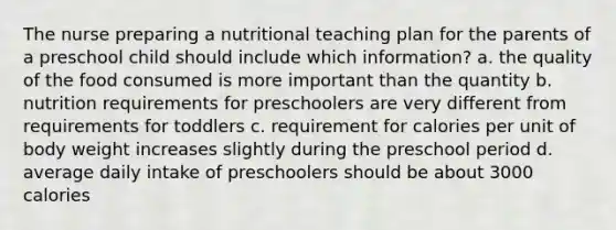 The nurse preparing a nutritional teaching plan for the parents of a preschool child should include which information? a. the quality of the food consumed is more important than the quantity b. nutrition requirements for preschoolers are very different from requirements for toddlers c. requirement for calories per unit of body weight increases slightly during the preschool period d. average daily intake of preschoolers should be about 3000 calories