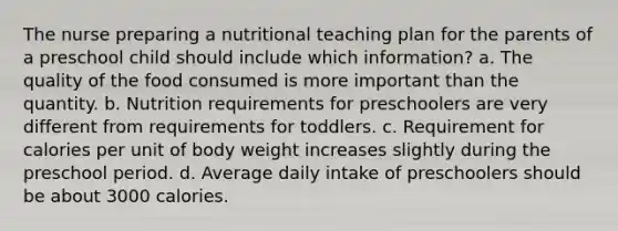 The nurse preparing a nutritional teaching plan for the parents of a preschool child should include which information? a. The quality of the food consumed is more important than the quantity. b. Nutrition requirements for preschoolers are very different from requirements for toddlers. c. Requirement for calories per unit of body weight increases slightly during the preschool period. d. Average daily intake of preschoolers should be about 3000 calories.