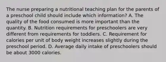 The nurse preparing a nutritional teaching plan for the parents of a preschool child should include which information? A. The quality of the food consumed is more important than the quantity. B. Nutrition requirements for preschoolers are very different from requirements for toddlers. C. Requirement for calories per unit of body weight increases slightly during the preschool period. D. Average daily intake of preschoolers should be about 3000 calories.