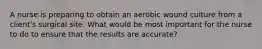 A nurse is preparing to obtain an aerobic wound culture from a client's surgical site. What would be most important for the nurse to do to ensure that the results are accurate?
