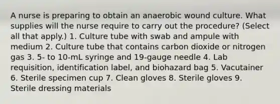 A nurse is preparing to obtain an anaerobic wound culture. What supplies will the nurse require to carry out the procedure? (Select all that apply.) 1. Culture tube with swab and ampule with medium 2. Culture tube that contains carbon dioxide or nitrogen gas 3. 5- to 10-mL syringe and 19-gauge needle 4. Lab requisition, identification label, and biohazard bag 5. Vacutainer 6. Sterile specimen cup 7. Clean gloves 8. Sterile gloves 9. Sterile dressing materials