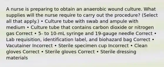 A nurse is preparing to obtain an anaerobic wound culture. What supplies will the nurse require to carry out the procedure? (Select all that apply.) • Culture tube with swab and ampule with medium • Culture tube that contains carbon dioxide or nitrogen gas Correct • 5- to 10-mL syringe and 19-gauge needle Correct • Lab requisition, identification label, and biohazard bag Correct • Vacutainer Incorrect • Sterile specimen cup Incorrect • Clean gloves Correct • Sterile gloves Correct • Sterile dressing materials