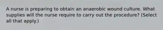 A nurse is preparing to obtain an anaerobic wound culture. What supplies will the nurse require to carry out the procedure? (Select all that apply.)