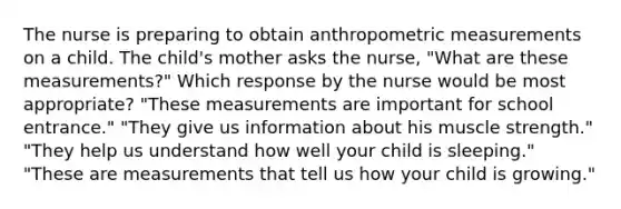 The nurse is preparing to obtain anthropometric measurements on a child. The child's mother asks the nurse, "What are these measurements?" Which response by the nurse would be most appropriate? "These measurements are important for school entrance." "They give us information about his muscle strength." "They help us understand how well your child is sleeping." "These are measurements that tell us how your child is growing."